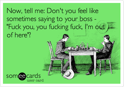Now, tell me: Don't you feel like sometimes saying to your boss - "Fuck you, you fucking fuck, I'm out of here"?