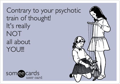 Contrary to your psychotic
train of thought!
It's really
NOT
all about
YOU!!!