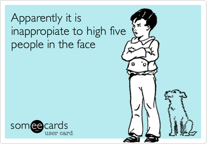 Apparently it is
inappropiate to high five
people in the face