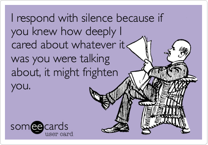 I respond with silence because if you knew how deeply I
cared about whatever it
was you were talking
about, it might frighten
you.