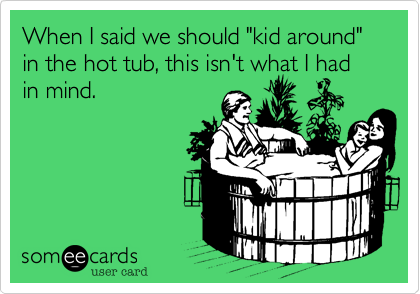 When I said we should "kid around" in the hot tub, this isn't what I had in mind.