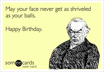 May your face never get as shriveled as your balls.   

Happy Birthday.