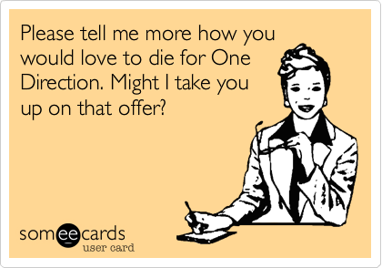 Please tell me more how you
would love to die for One
Direction. Might I take you
up on that offer?