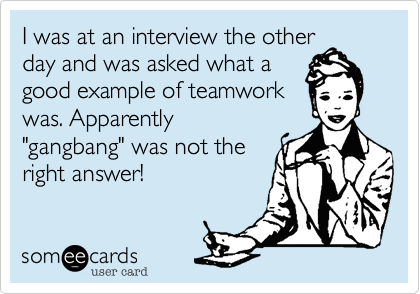 I was at an interview the other
day and was asked what a
good example of teamwork
was. Apparently
"gangbang" was not the
right answer!