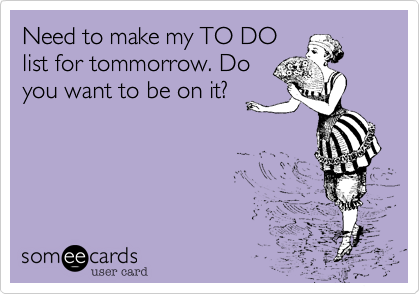 Need to make my TO DO
list for tommorrow. Do
you want to be on it?