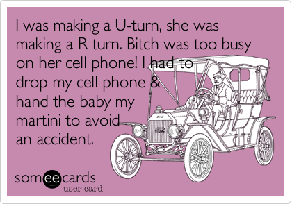 I was making a U-turn, she was making a R turn. Bitch was too busy on her cell phone! I had to
drop my cell phone &
hand the baby my
martini to avoid
an accident.