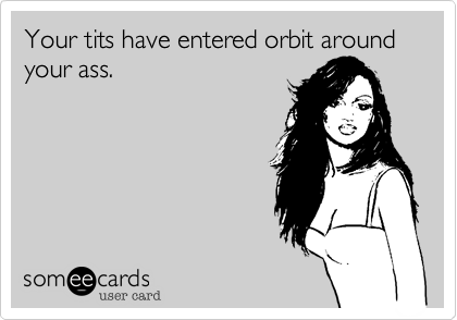 Your tits have entered orbit around your ass.