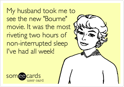 My husband took me to
see the new "Bourne"
movie. It was the most
riveting two hours of
non-interrupted sleep
I've had all week!
