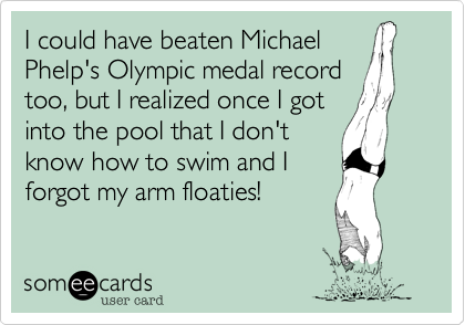 I could have beaten Michael
Phelp's Olympic medal record
too, but I realized once I got
into the pool that I don't
know how to swim and I
forgot my arm floaties!