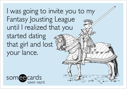 I was going to invite you to my
Fantasy Jousting League
until I realized that you
started dating
that girl and lost
your lance.