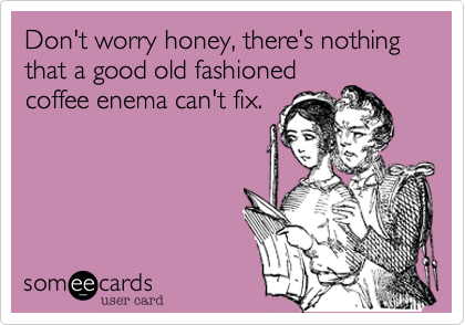 Don't worry honey, there's nothing that a good old fashioned
coffee enema can't fix.