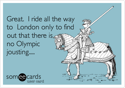 
Great.  I ride all the way
to  London only to find
out that there is 
no Olympic  
jousting.....