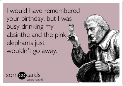 I would have remembered
your birthday, but I was
busy drinking my
absinthe and the pink
elephants just
wouldn't go away.