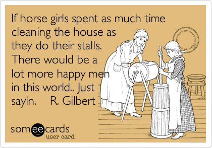 If horse girls spent as much time cleaning the house as 
they do their stalls.
There would be a
lot more happy men
in this world.. Just
sayin.    R. Gilbert 