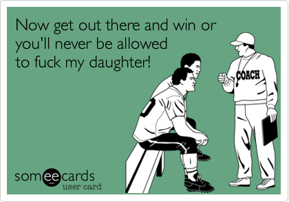 Now get out there and win or
you'll never be allowed
to fuck my daughter! 