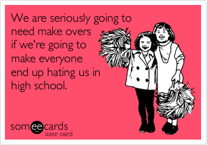 We are seriously going to
need make overs
if we're going to
make everyone
end up hating us in
high school.