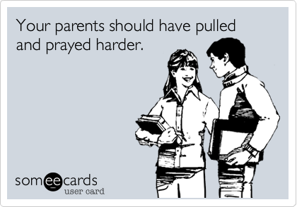 Your parents should have pulled and prayed harder.