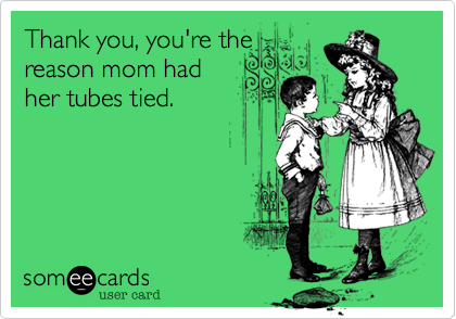 Thank you, you're the
reason mom had
her tubes tied.