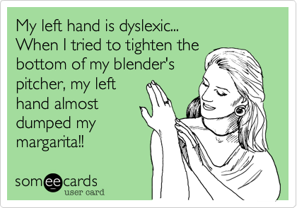 My left hand is dyslexic...
When I tried to tighten the
bottom of my blender's
pitcher, my left
hand almost
dumped my
margarita!!