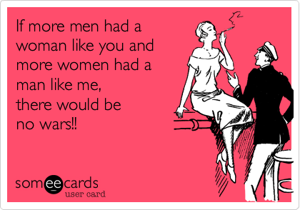 If more men had a
woman like you and
more women had a
man like me, 
there would be 
no wars!!
 