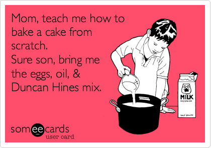 Mom, teach me how to
bake a cake from
scratch. 
Sure son, bring me
the eggs, oil, &
Duncan Hines mix.