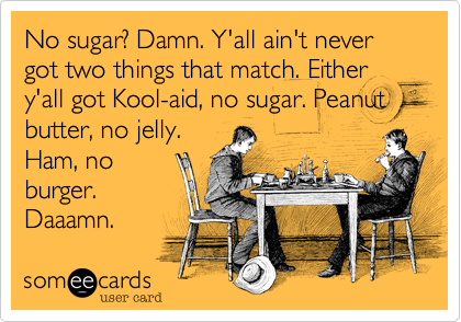 No sugar? Damn. Y'all ain't never got two things that match. Either y'all got Kool-aid, no sugar. Peanut butter, no jelly.
Ham, no
burger.
Daaamn. 