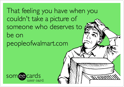 That feeling you have when you couldn't take a picture of 
someone who deserves to
be on
peopleofwalmart.com  