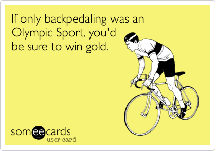 If only backpedaling was an 
Olympic Sport, you'd
be sure to win gold. 