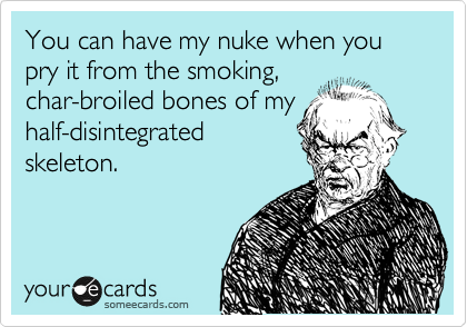 You can have my nuke when you pry it from the smoking,
char-broiled bones of my
half-disintegrated
skeleton.