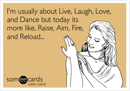 I'm usually about Live, Laugh, Love, and Dance but today its
more like, Raise, Aim, Fire,
and Reload...