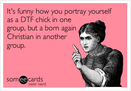 It's funny how you portray yourself as a DTF chick in one
group, but a born again
Christian in another
group. 