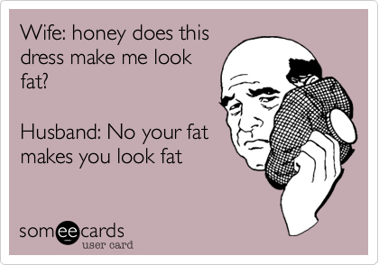 Wife: honey does this
dress make me look
fat?

Husband: No your fat
makes you look fat