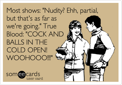 Most shows: "Nudity? Ehh, partial, but that's as far as
we're going." True
Blood: "COCK AND
BALLS IN THE
COLD OPEN!
WOOHOOO!!!" 