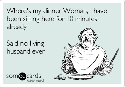 Where's my dinner Woman, I have been sitting here for 10 minutes already"

Said no living
husband ever