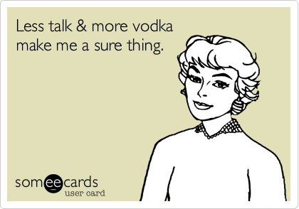 Less talk & more vodka
make me a sure thing.