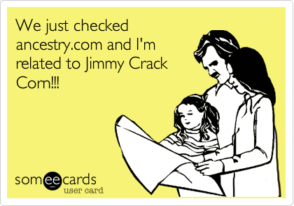 We just checked
ancestry.com and I'm
related to Jimmy Crack
Corn!!!
