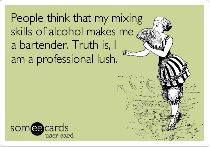 People think that my mixing 
skills of alcohol makes me
a bartender. Truth is, I
am a professional lush.