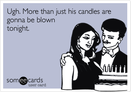 Ugh. More than just his candles are gonna be blown
tonight.
