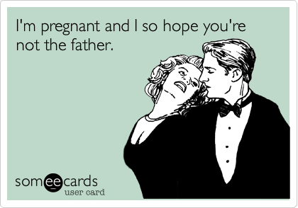 I'm pregnant and I so hope you're not the father.