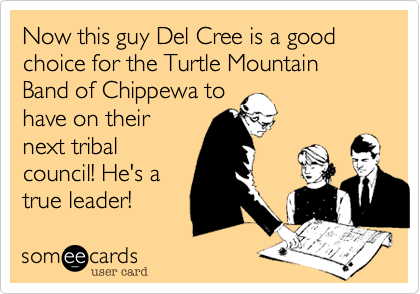 Now this guy Del Cree is a good choice for the Turtle Mountain Band of Chippewa to
have on their
next tribal
council! He's a
true leader!