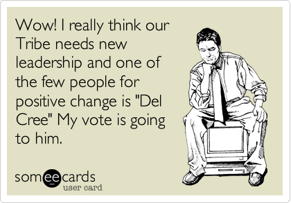 Wow! I really think our
Tribe needs new
leadership and one of
the few people for
positive change is "Del
Cree" My vote is going
to him.