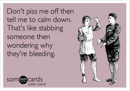 Don't piss me off then
tell me to calm down.
That's like stabbing
someone then
wondering why 
they're bleeding. 