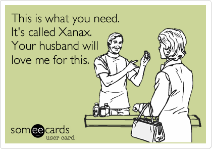 This is what you need. 
It's called Xanax. 
Your husband will
love me for this.