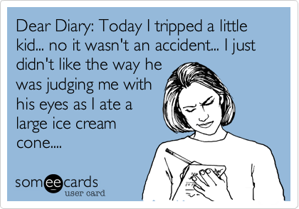 Dear Diary: Today I tripped a little kid... no it wasn't an accident... I just didn't like the way he
was judging me with
his eyes as I ate a
large ice cream
cone.... 