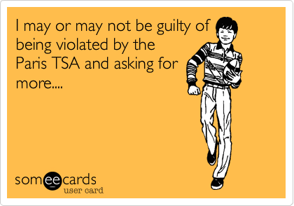 I may or may not be guilty of
being violated by the
Paris TSA and asking for
more....