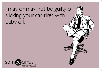 I may or may not be guilty of
slicking your car tires with
baby oil....