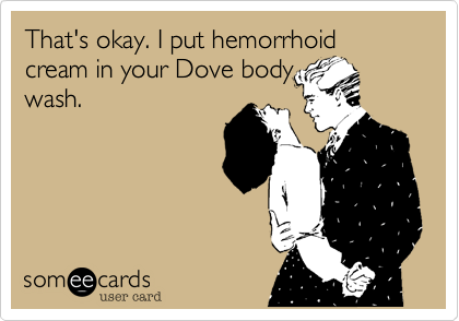 That's okay. I put hemorrhoid cream in your Dove body
wash. 