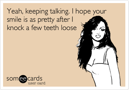 Yeah, keeping talking. I hope your smile is as pretty after I
knock a few teeth loose 