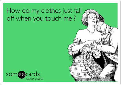 How do my clothes just fall
off when you touch me ?
