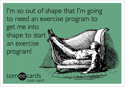 I'm so out of shape that I'm going to need an exercise program to
get me into
shape to start
an exercise
program!